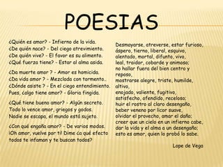 POESIAS
¿Quién es amor? - Infierno de la vida.
¿De quién nace? - Del ciego atrevimiento.
¿De quién vive? - El favor es su alimento.
¿Qué fuerza tiene? - Estar al alma asida.
¿Da muerte amor ? - Amor es homicida.
¿Da vida amor ? - Mezclada con tormento..
¿Dónde asiste ? - En el ciego entendimiento.
Pues, ¿algo tiene amor? - Gloria fingida.
¿Qué tiene bueno amor? - Algún secreto.
Todo lo vence amor, griegos y godos.
Nadie se escapa, el mundo está sujeto.
¿Con qué engaña amor? - De varios modos.
¡Oh amor, vuelve por ti! Dime ¿a qué efecto
todos te infaman y te buscan todos?

Desmayarse, atreverse, estar furioso,
áspero, tierno, liberal, esquivo,
alentado, mortal, difunto, vivo,
leal, traidor, cobarde y animoso;
no hallar fuera del bien centro y
reposo,
mostrarse alegre, triste, humilde,
altivo,
enojado, valiente, fugitivo,
satisfecho, ofendido, receloso;
huir el rostro al claro desengaño,
beber veneno por licor suave,
olvidar el provecho, amar el daño;
creer que un cielo en un infierno cabe,
dar la vida y el alma a un desengaño;
esto es amor, quien lo probó lo sabe.
Lope de Vega

 