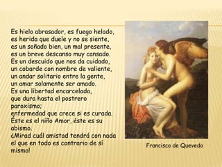 Es hielo abrasador, es fuego helado,
es herida que duele y no se siente,
es un soñado bien, un mal presente,
es un breve descanso muy cansado.
Es un descuido que nos da cuidado,
un cobarde con nombre de valiente,
un andar solitario entre la gente,
un amar solamente ser amado.
Es una libertad encarcelada,
que dura hasta el postrero
paroxismo;
enfermedad que crece si es curada.
Éste es el niño Amor, éste es su
abismo.
¿Mirad cuál amistad tendrá con nada
el que en todo es contrario de sí
mismo!

Francisco de Quevedo

 