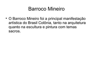 Barroco Mineiro

O Barroco Mineiro foi a principal manifestação
artística do Brasil Colônia, tanto na arquitetura
quanto na escultura e pintura com temas
sacros.
 