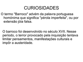 CURIOSIDADES
O termo "Barroco" advém da palavra portuguesa
homónima que significa "pérola imperfeita", ou por
extensão jóia falsa.
O barroco foi desenvolvido no século XVII. Nesse
período, o terror provocado pela inquisição tentava
limitar pensamentos, manifestações culturais e
impôr a austeridade.
 