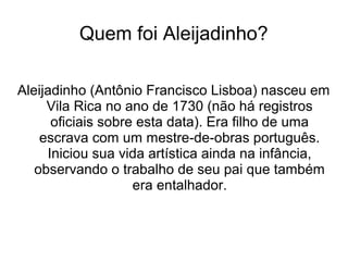 Quem foi Aleijadinho?
Aleijadinho (Antônio Francisco Lisboa) nasceu em
Vila Rica no ano de 1730 (não há registros
oficiais sobre esta data). Era filho de uma
escrava com um mestre-de-obras português.
Iniciou sua vida artística ainda na infância,
observando o trabalho de seu pai que também
era entalhador.
 