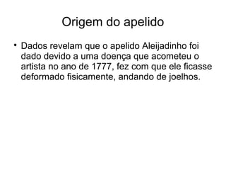 Origem do apelido

Dados revelam que o apelido Aleijadinho foi
dado devido a uma doença que acometeu o
artista no ano de 1777, fez com que ele ficasse
deformado fisicamente, andando de joelhos.
 