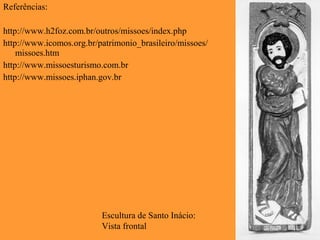 Escultura de Santo Inácio:
Vista frontal
Referências:
http://www.h2foz.com.br/outros/missoes/index.php
http://www.icomos.org.br/patrimonio_brasileiro/missoes/
missoes.htm
http://www.missoesturismo.com.br
http://www.missoes.iphan.gov.br
 