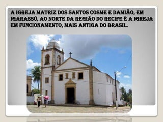 A Igreja Matriz dos Santos Cosme e Damião, em
Igarassú, ao norte da Região do Recife é a igreja
em funcionamento, mais antiga do Brasil.
 