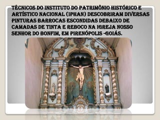 Técnicos do Instituto do Patrimônio Histórico e
Artístico Nacional (Iphan) descobriram diversas
pinturas barrocas escondidas debaixo de
camadas de tinta e reboco na igreja Nosso
Senhor do Bonfim, em Pirenópolis -goiás.
 