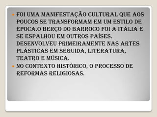  Foi uma manifestação cultural que aos
  poucos se transformam em um estilo de
  época.O berço do barroco foi a Itália e
  se espalhou em outros países.
  Desenvolveu primeiramente nas artes
  plásticas em seguida, literatura,
  teatro e música.
 No contexto histórico, o processo de
  reformas religiosas.
 