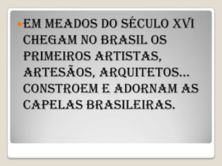  Emmeados do século XVI
 chegam no Brasil os
 primeiros artistas,
 artesãos, arquitetos...
 Constroem e adornam as
 capelas brasileiras.
 