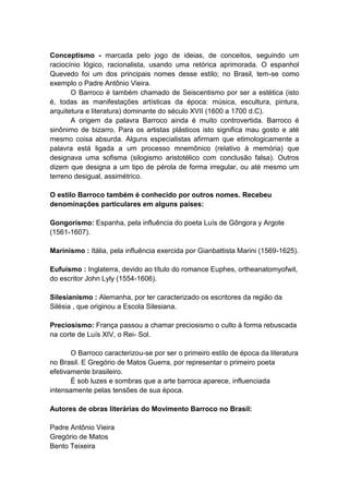 Conceptismo - marcada pelo jogo de ideias, de conceitos, seguindo um
raciocínio lógico, racionalista, usando uma retórica aprimorada. O espanhol
Quevedo foi um dos principais nomes desse estilo; no Brasil, tem-se como
exemplo o Padre Antônio Vieira.
       O Barroco é também chamado de Seiscentismo por ser a estética (isto
é, todas as manifestações artísticas da época: música, escultura, pintura,
arquitetura e literatura) dominante do século XVII (1600 a 1700 d.C).
       A origem da palavra Barroco ainda é muito controvertida. Barroco é
sinônimo de bizarro. Para os artistas plásticos isto significa mau gosto e até
mesmo coisa absurda. Alguns especialistas afirmam que etimologicamente a
palavra está ligada a um processo mnemônico (relativo à memória) que
designava uma sofisma (silogismo aristotélico com conclusão falsa). Outros
dizem que designa a um tipo de pérola de forma irregular, ou até mesmo um
terreno desigual, assimétrico.

O estilo Barroco também é conhecido por outros nomes. Recebeu
denominações particulares em alguns países:

Gongorismo: Espanha, pela influência do poeta Luís de Gôngora y Argote
(1561-1607).

Marinismo : Itália, pela influência exercida por Gianbattista Marini (1569-1625).

Eufuísmo : Inglaterra, devido ao título do romance Euphes, ortheanatomyofwit,
do escritor John Lyly (1554-1606).

Silesianismo : Alemanha, por ter caracterizado os escritores da região da
Silésia , que originou a Escola Silesiana.

Preciosismo: França passou a chamar preciosismo o culto à forma rebuscada
na corte de Luís XIV, o Rei- Sol.

       O Barroco caracterizou-se por ser o primeiro estilo de época da literatura
no Brasil. E Gregório de Matos Guerra, por representar o primeiro poeta
efetivamente brasileiro.
       É sob luzes e sombras que a arte barroca aparece, influenciada
intensamente pelas tensões de sua época.

Autores de obras literárias do Movimento Barroco no Brasil:

Padre Antônio Vieira
Gregório de Matos
Bento Teixeira
 