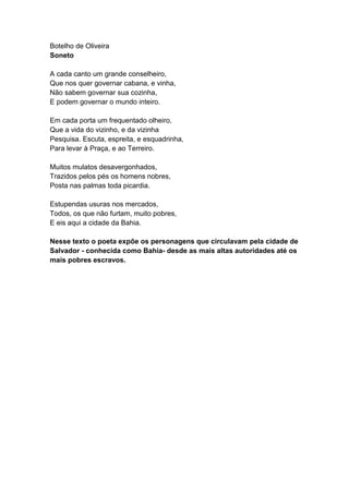 Botelho de Oliveira
Soneto

A cada canto um grande conselheiro,
Que nos quer governar cabana, e vinha,
Não sabem governar sua cozinha,
E podem governar o mundo inteiro.

Em cada porta um frequentado olheiro,
Que a vida do vizinho, e da vizinha
Pesquisa. Escuta, espreita, e esquadrinha,
Para levar à Praça, e ao Terreiro.

Muitos mulatos desavergonhados,
Trazidos pelos pés os homens nobres,
Posta nas palmas toda picardia.

Estupendas usuras nos mercados,
Todos, os que não furtam, muito pobres,
E eis aqui a cidade da Bahia.

Nesse texto o poeta expõe os personagens que circulavam pela cidade de
Salvador - conhecida como Bahia- desde as mais altas autoridades até os
mais pobres escravos.
 