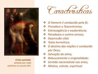 Cristo açoitado,
pintado por índio
anônimo no século XVII.
 O Homem é conduzido pela fé;
 Prevalece o Teocentrismo;
 Extravagância e exuberância;
 Paradoxos e contra-sensos;
 Depressão vital;
 Texto hermético;
 O destino das nações é conduzido
por Deus;
 Salvação da alma;
 Rebuscamento e originalidade;
 Sentido nacionalista nas artes;
 Místico, celeste, espiritual.
 