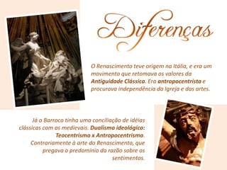 O Renascimento teve origem na Itália, e era um
movimento que retomava os valores da
Antiguidade Clássica. Era antropocentrista e
procurava independência da Igreja e das artes.
Já o Barroco tinha uma conciliação de idéias
clássicas com as medievais. Dualismo ideológico:
Teocentrismo x Antropocentrismo.
Contrariamente à arte do Renascimento, que
pregava o predomínio da razão sobre os
sentimentos.
 