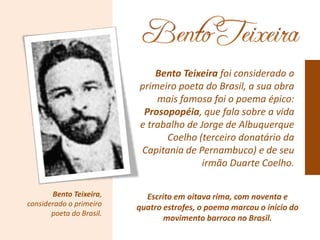 Bento Teixeira,
considerado o primeiro
poeta do Brasil.
Bento Teixeira foi considerado o
primeiro poeta do Brasil, a sua obra
mais famosa foi o poema épico:
Prosopopéia, que fala sobre a vida
e trabalho de Jorge de Albuquerque
Coelho (terceiro donatário da
Capitania de Pernambuco) e de seu
irmão Duarte Coelho.
Escrito em oitava rima, com noventa e
quatro estrofes, o poema marcou o início do
movimento barroco no Brasil.
 