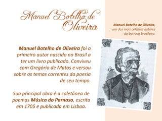 Manuel Botelho de Oliveira,
um dos mais célebres autores
do barroco brasileiro.
Manuel Botelho de Oliveira foi o
primeiro autor nascido no Brasil a
ter um livro publicado. Conviveu
com Gregório de Matos e versou
sobre os temas correntes da poesia
de seu tempo.
Sua principal obra é a coletânea de
poemas Música do Parnaso, escrita
em 1705 e publicada em Lisboa.
 