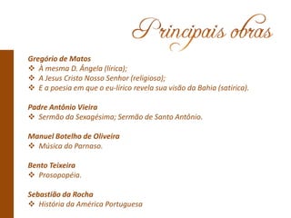 Gregório de Matos
 À mesma D. Ângela (lírica);
 A Jesus Cristo Nosso Senhor (religioso);
 E a poesia em que o eu-lírico revela sua visão da Bahia (satírica).
Padre Antônio Vieira
 Sermão da Sexagésima; Sermão de Santo Antônio.
Manuel Botelho de Oliveira
 Música do Parnaso.
Bento Teixeira
 Prosopopéia.
Sebastião da Rocha
 História da América Portuguesa
 