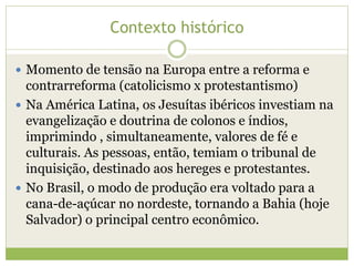 Contexto histórico
 Momento de tensão na Europa entre a reforma e

contrarreforma (catolicismo x protestantismo)
 Na América Latina, os Jesuítas ibéricos investiam na
evangelização e doutrina de colonos e índios,
imprimindo , simultaneamente, valores de fé e
culturais. As pessoas, então, temiam o tribunal de
inquisição, destinado aos hereges e protestantes.
 No Brasil, o modo de produção era voltado para a
cana-de-açúcar no nordeste, tornando a Bahia (hoje
Salvador) o principal centro econômico.

 