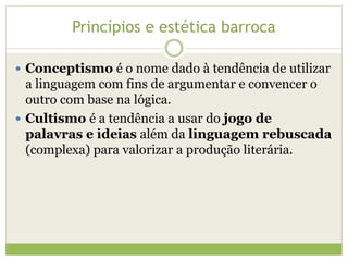 Princípios e estética barroca
 Conceptismo é o nome dado à tendência de utilizar

a linguagem com fins de argumentar e convencer o
outro com base na lógica.
 Cultismo é a tendência a usar do jogo de
palavras e ideias além da linguagem rebuscada
(complexa) para valorizar a produção literária.

 