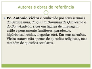 Autores e obras de referência
 Pe. Antonio Vieira é conhecido por seus sermões

da Sexagésima, da quinta Dominga de Quaresma e
do Bom-Ladrão, ricos em figuras de linguagem,
estilo e pensamento (antíteses, paradoxos,
hipérboles, ironias, alegorias etc). Em seus sermões,
Vieira tratava não apenas de questões religiosas, mas
também de questões seculares.

 