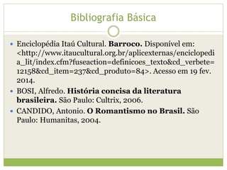 Bibliografia Básica
 Enciclopédia Itaú Cultural. Barroco. Disponível em:

<http://www.itaucultural.org.br/aplicexternas/enciclopedi
a_lit/index.cfm?fuseaction=definicoes_texto&cd_verbete=
12158&cd_item=237&cd_produto=84>. Acesso em 19 fev.
2014.
 BOSI, Alfredo. História concisa da literatura
brasileira. São Paulo: Cultrix, 2006.
 CANDIDO, Antonio. O Romantismo no Brasil. São
Paulo: Humanitas, 2004.

 