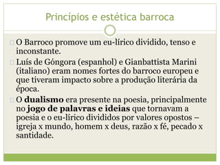 Princípios e estética barroca 
O Barroco promove um eu-lírico dividido, tenso e 
inconstante. 
Luís de Góngora (espanhol) e Gianbattista Marini 
(italiano) eram nomes fortes do barroco europeu e 
que tiveram impacto sobre a produção literária da 
época. 
O dualismo era presente na poesia, principalmente 
no jogo de palavras e ideias que tornavam a 
poesia e o eu-lírico divididos por valores opostos – 
igreja x mundo, homem x deus, razão x fé, pecado x 
santidade. 
 