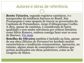 Autores e obras de referência 
Bento Teixeira, segundo registros canônicos, é o 
inaugurador da tendência barroca no Brasil. Sua 
Prosopopeia é uma epopeia de louvor ao governador da 
Capitania de Pernambuco, Jorge d’Albuquerque Coelho. 
A obra, apesar de canônica, é considerada de baixa 
qualidade e sem muita relevância por críticos literários 
como Sílvio Romero, embora consiga fazer soar os ecos 
do Barroco. Ver mais 
Botelho de Oliveira também é incluído na lista, apesar 
de sua obra (Música do Parnaso) ter herdado muitas 
características e tendências renascentistas. Apresenta, no 
entanto, alguns sinais de conceptismo e cultismo que 
seriam acentuados em obras posteriores, como as de 
Gregório de Matos. 
 