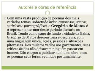 Autores e obras de referência 
Com uma vasta produção de poemas dos mais 
variados temas, sobretudo lírico-amorosos, sacros, 
satíricos e pornográficos, o Gregório de Matos é 
o representante-mor desse período literário no 
Brasil. Tendo como pano de fundo a cidade da Bahia, 
Gregório de Matos desconstruia e descrevia, com 
uma linguagem única, ações, pessoas e situações 
pitorescas. Dos mulatos vadios aos governantes, suas 
críticas ácidas não deixavam ninguém passar em 
branco. Não chegou a publicar nenhuma obra, mas 
os poemas seus foram reunidos postumamente. 
 