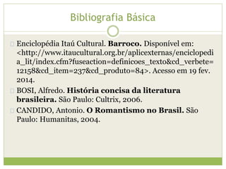 Bibliografia Básica 
Enciclopédia Itaú Cultural. Barroco. Disponível em: 
<http://www.itaucultural.org.br/aplicexternas/enciclopedi 
a_lit/index.cfm?fuseaction=definicoes_texto&cd_verbete= 
12158&cd_item=237&cd_produto=84>. Acesso em 19 fev. 
2014. 
BOSI, Alfredo. História concisa da literatura 
brasileira. São Paulo: Cultrix, 2006. 
CANDIDO, Antonio. O Romantismo no Brasil. São 
Paulo: Humanitas, 2004. 
