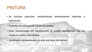 PINTURA
• As pinturas possuíam características extremamente clássicas e
tradicionais.
• Presença de uma grande influência católica.
• Eram consideradas um complemento ao projeto arquitetônico que em
muitos os casos, eram igrejas.
• Geralmente representavam os céus nos tetos das igrejas.
 
