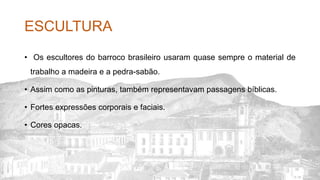 ESCULTURA
• Os escultores do barroco brasileiro usaram quase sempre o material de
trabalho a madeira e a pedra-sabão.
• Assim como as pinturas, também representavam passagens bíblicas.
• Fortes expressões corporais e faciais.
• Cores opacas.
 