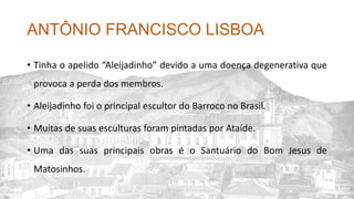 ANTÔNIO FRANCISCO LISBOA
• Tinha o apelido “Aleijadinho” devido a uma doença degenerativa que
provoca a perda dos membros.
• Aleijadinho foi o principal escultor do Barroco no Brasil.
• Muitas de suas esculturas foram pintadas por Ataíde.
• Uma das suas principais obras é o Santuário do Bom Jesus de
Matosinhos.
 
