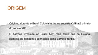 ORIGEM
• Originou durante o Brasil Colonial entre os séculos XVIII até o início
do século XIX.
• O barroco firmou-se no Brasil bem mais tarde que na Europa,
portanto ele também é conhecido como Barroco Tardio.
 