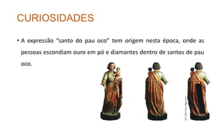 CURIOSIDADES
• A expressão “santo do pau oco” tem origem nesta época, onde as
pessoas escondiam ouro em pó e diamantes dentro de santos de pau
oco.
 
