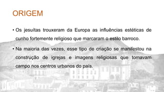 ORIGEM
• Os jesuítas trouxeram da Europa as influências estéticas de
cunho fortemente religioso que marcaram o estilo barroco.
• Na maioria das vezes, esse tipo de criação se manifestou na
construção de igrejas e imagens religiosas que tomavam
campo nos centros urbanos do país.
 