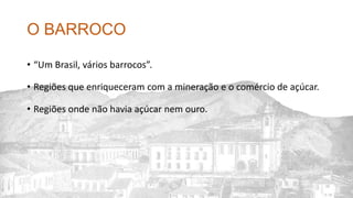O BARROCO
• “Um Brasil, vários barrocos”.
• Regiões que enriqueceram com a mineração e o comércio de açúcar.
• Regiões onde não havia açúcar nem ouro.
 