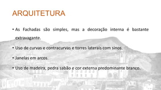 ARQUITETURA
• As Fachadas são simples, mas a decoração interna é bastante
extravagante.
• Uso de curvas e contracurvas e torres laterais com sinos.
• Janelas em arcos.
• Uso de madeira, pedra sabão e cor externa predominante branco.
 