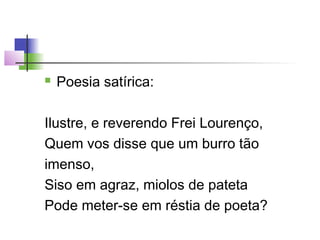 

Poesia satírica:

Ilustre, e reverendo Frei Lourenço,
Quem vos disse que um burro tão
imenso,
Siso em agraz, miolos de pateta
Pode meter-se em réstia de poeta?

 