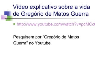 Vídeo explicativo sobre a vida
de Gregório de Matos Guerra


http://www.youtube.com/watch?v=pcMCc0

Pesquisem por “Gregório de Matos
Guerra” no Youtube

 