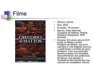Filme







Gênero: drama
Ano: 2002
Duração: 70 minutos
Elenco: Waly Salomão
(Gregório de Mattos), Marília
Gabriela (Abadessa), Ruth
Escobar.
Sinopse: Em pleno século XVII
surge na Bahia o poeta
Gregório de Mattos, que com
sua obra e vida trágicas anuncia
o perfil tenso e dividido do povo
brasileiro. Com sua produção
literária o poeta cria situações
desconfortáveis aos poderosos
da época, que passam a
combatê-lo até transformar sua
vida em um verdadeiro inferno.

 