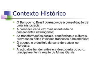 Contexto Histórico










O Barroco no Brasil corresponde à consolidação de
uma aristocracia:
A presença cada vez mais acentuada de
comerciantes estrangeiros;
As transformações sociais, econômicas e culturais,
provocadas pelas invasões francesas e holandesas;
O apogeu e o declínio da cana-de-açúcar no
Nordeste;
A ação dos bandeirantes e a descoberta do ouro,
principalmente na região de Minas Gerais.

 