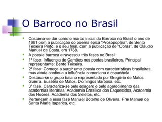 O Barroco no Brasil













Costuma-se dar como o marco inicial do Barroco no Brasil o ano de
1601 com a publicação do poema épica “Prosopopéia”, de Bento
Teixeira Pinto, e o seu final, com a publicação de “Obras”, de Cláudio
Manuel da Costa, em 1768.
A poesia barroca atravessou três fases no Brasil.
1ª fase: Influencia de Camões nos poetas brasileiros. Principal
representante: Bento Teixeira.
2ª fase: Começa a surgir uma poesia com características brasileiras,
mas ainda continua a influência camoniana e espanhola.
Destaca-se o grupo baiano representado por Gregório de Matos
Guerra, Eusébio de Matos, Domingos Barbosa, etc.
3ª fase: Caracteriza-se pelo exagero e pelo aparecimento das
academias literárias: Academia Brasílica dos Esquecidos, Academia
dos Nobres, Academia dos Seletos, etc.
Pertencem a essa fase Manuel Botelho de Oliveira, Frei Manuel de
Santa Maria Itaparica, etc.

 
