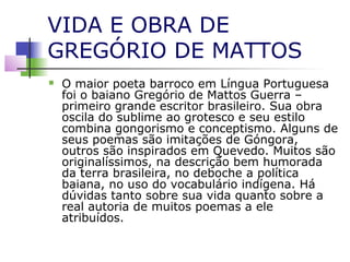 VIDA E OBRA DE
GREGÓRIO DE MATTOS


O maior poeta barroco em Língua Portuguesa
foi o baiano Gregório de Mattos Guerra –
primeiro grande escritor brasileiro. Sua obra
oscila do sublime ao grotesco e seu estilo
combina gongorismo e conceptismo. Alguns de
seus poemas são imitações de Góngora,
outros são inspirados em Quevedo. Muitos são
originalíssimos, na descrição bem humorada
da terra brasileira, no deboche a política
baiana, no uso do vocabulário indígena. Há
dúvidas tanto sobre sua vida quanto sobre a
real autoria de muitos poemas a ele
atribuídos.

 