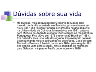 Dúvidas sobre sua vida


Há dúvidas, mas ao que parece Gregório de Mattos teria
nascido de família abastada em Salvador, provavelmente em
1636. Em 1651 foi para Portugal e ingressou no ano seguinte
na Universidade de Coimbra, formando-se em 1661, casa-se
com Micaela de Andrade e ocupa vários cargos na magistratura
Portuguesa. Fica viúvo em 1678 e retorna ao Brasil em 1681.
Em Salvador leva uma vida desregrada, improvisando poemas
acompanhando viola e satirizando os poderosos. Casa-se com
Maria dos Povos e é banido, talvez em 1694, para Angola. Um
ano depois volta para o Brasil, mas é impedido de regressar
para Salvador, vai para o Recife onde morre em 1696.

 