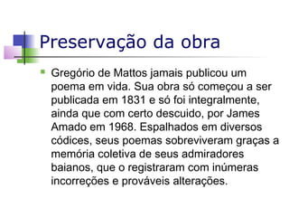 Preservação da obra


Gregório de Mattos jamais publicou um
poema em vida. Sua obra só começou a ser
publicada em 1831 e só foi integralmente,
ainda que com certo descuido, por James
Amado em 1968. Espalhados em diversos
códices, seus poemas sobreviveram graças a
memória coletiva de seus admiradores
baianos, que o registraram com inúmeras
incorreções e prováveis alterações.

 