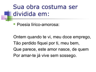 Sua obra costuma ser
dividida em:


Poesia lírico-amorosa:

Ontem quando te vi, meu doce emprego,
Tão perdido fiquei por ti, meu bem,
Que parece, este amor nasce, de quem
Por amar-te já vive sem sossego.

 
