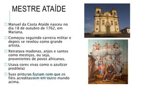 MESTRE ATAÍDE
 Manuel da Costa Ataíde nasceu no
dia 18 de outubro de 1762, em
Mariana.
 Começou seguindo carreira militar e
depois se revelou como grande
artista.
 Retratava madonas, anjos e santos
como mestiços, ou seja,
provenientes de povos africanos.
 Usava cores vivas como o azul(cor
predileta)
 Suas pinturas faziam com que os
fiéis acreditassem em outro mundo
acima.
Sacristia da Igreja de São Francisco de
Assis em Mariana
 