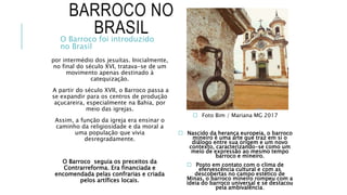 BARROCO NO
BRASIL
por intermédio dos jesuítas. Inicialmente,
no final do século XVI, tratava-se de um
movimento apenas destinado à
catequização.
A partir do século XVII, o Barroco passa a
se expandir para os centros de produção
açucareira, especialmente na Bahia, por
meio das igrejas.
Assim, a função da igreja era ensinar o
caminho da religiosidade e da moral a
uma população que vivia
desregradamente.
O Barroco seguia os preceitos da
Contrarreforma. Era financiada e
encomendada pelas confrarias e criada
pelos artífices locais.
 Foto Bim / Mariana MG 2017
 Nascido da herança europeia, o barroco
mineiro é uma arte que traz em si o
diálogo entre sua origem e um novo
contexto, caracterizando-se como um
meio de expressão ao mesmo tempo
barroco e mineiro.
 Posto em contato com o clima de
efervescência cultural e com as
descobertas no campo estético de
Minas, o barroco mineiro rompeu com a
ideia do barroco universal e se destacou
pela ambivalência.
O Barroco foi introduzido
no Brasil
 