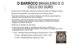 O BARROCO BRASILEIRO E O
CICLO DO OURO
Assim como em Portugal, o Barroco no Brasil foi tarde em relação á Europa.
No Brasil acompanhou a descoberta do ouro em Minas Gerais.
Teve forte influência nas cidades litorâneas como Rio de Janeiro,Recife e
Salvador com características mais europeias.
Em cidades como Vila Rica (hoje Ouro Preto) ou Diamantina o Barroco
ganhou características próprias, traços negros e mulatos são comuns
imagens de santos e pinturas.
O Barroco é dividido em três fases:
 A arte barroca ela pode ser dividida em três fases, conforme as
caracteristicas dos modelos de retábulos construídos nas igrejas em minas
no período entre 1710 a 1760.
1ª Fase - Retábulo Nacional Português: período entre 1710 e 1730.
2ª Fase - Retábulo Joanino: período entre 1730 e 1760.
3ª Fase - Retábulo Rococó: apartir de 1760.
 