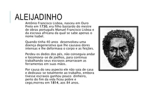 ALEIJADINHO
Antônio Francisco Lisboa, nasceu em Ouro
Preto em 1730, era filho bastardo do mestre
de obras português Manuel Francisco Lisboa e
da escrava africana da qual se sabe apenas o
nome Isabel.
Quando tinha 40 anos desenvolveu uma
doença degenerativa que lhe causava dores
intensas e lhe deformava o corpo e as feições.
Perdeu os dedos dos pés, não conseguia andar
e locomovia-se de joelhos, para continua
trabalhando seus escravos amarravam as
ferramentas em suas mãos.
Por causa do seu aspecto ele não saia de casa
e dedicava-se totalmente ao trabalho, embora
tivesse escravos ganhou pouco dinheiro,
perto do fim da vida ficou pobre e
cego,morreu em 1814, aos 84 anos.
 