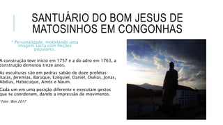 SANTUÁRIO DO BOM JESUS DE
MATOSINHOS EM CONGONHAS
A construção teve início em 1757 e a do adro em 1763, a
construção demorou treze anos.
As esculturas são em pedras sabão de doze profetas:
Isaías, Jeremias, Baruque, Ezequiel, Daniel, Oséias, Jonas,
Abdias, Habacuque, Amós e Naum.
Cada um em uma posição diferente e executam gestos
que se coordenam, dando a impressão de movimento.
*Foto /Bim 2017
* Personalidade, modelando uma
imagem sacra com feições
populares.
 