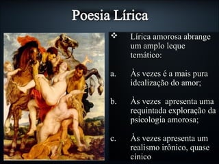  Lírica amorosa abrangeLírica amorosa abrange
um amplo lequeum amplo leque
temático:temático:
a.a. Às vezes é a mais puraÀs vezes é a mais pura
idealização do amor;idealização do amor;
b.b. Às vezes apresenta umaÀs vezes apresenta uma
requintada exploração darequintada exploração da
psicologia amorosa;psicologia amorosa;
c.c. Às vezes apresenta umÀs vezes apresenta um
realismo irônico, quaserealismo irônico, quase
cínicocínico
 