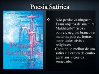  Não perdoava ninguém.Não perdoava ninguém.
Eram objetos de sua “liraEram objetos de sua “lira
Maldizente” ricos eMaldizente” ricos e
pobres, negros, brancos epobres, negros, brancos e
mulatos, padres, freiras,mulatos, padres, freiras,
autoridades civis eautoridades civis e
religiosos.religiosos.
Contudo, o melhor de suaContudo, o melhor de sua
sátira é a crítica de cunhosátira é a crítica de cunho
geral aos vícios dageral aos vícios da
sociedade.sociedade.
 